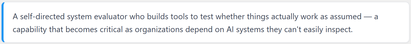 A self-directed system evaluator who builds tools to test whether things actually work as assumed - a capability that becomes critical as organizations depend on AI systems they can't easily inspect.
